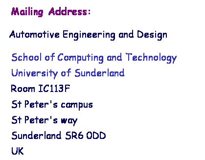 Text Box:  Mailing Address: 
 Automotive Engineering and Design
School of Computing and Technology
University of Sunderland
Room IC113F
St Peter's campus
St Peter's way
Sunderland SR6 0DD
UK 
 
 
